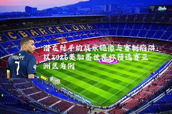 潜在对手的战术镜像与赛制陷阱:以2026美加墨世界杯预选赛亚洲区为例